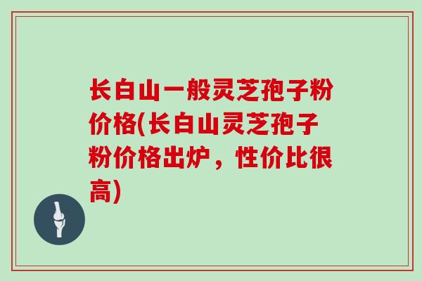 长白山一般灵芝孢子粉价格(长白山灵芝孢子粉价格出炉，性价比很高)
