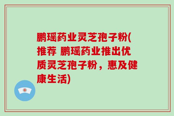 鹏瑶药业灵芝孢子粉(推荐 鹏瑶药业推出优质灵芝孢子粉，惠及健康生活)