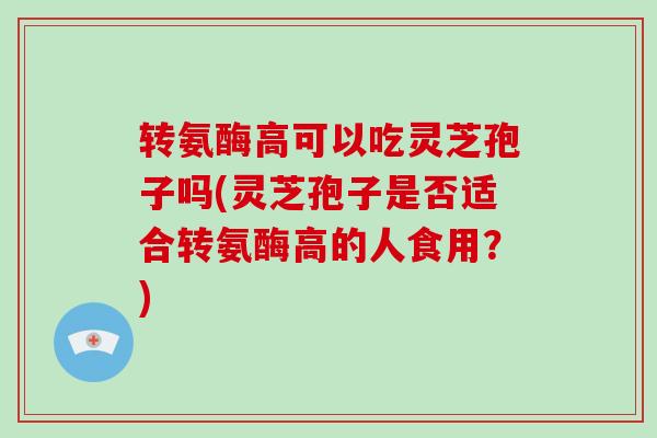 转氨酶高可以吃灵芝孢子吗(灵芝孢子是否适合转氨酶高的人食用?)