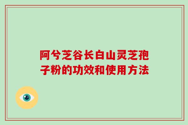 阿兮芝谷长白山灵芝孢子粉的功效和使用方法