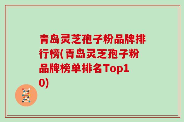 青岛灵芝孢子粉品牌排行榜(青岛灵芝孢子粉品牌榜单排名Top10)