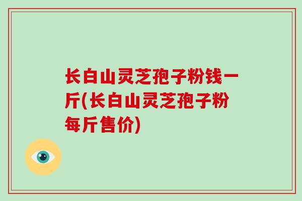 长白山灵芝孢子粉钱一斤(长白山灵芝孢子粉每斤售价)