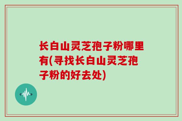 长白山灵芝孢子粉哪里有(寻找长白山灵芝孢子粉的好去处)