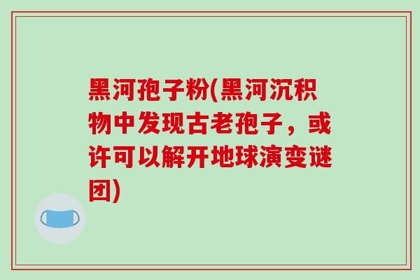 黑河孢子粉(黑河沉积物中发现古老孢子，或许可以解开地球演变谜团)