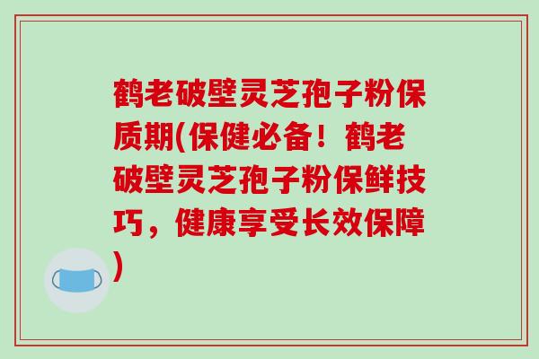 鹤老破壁灵芝孢子粉保质期(保健必备!鹤老破壁灵芝孢子粉保鲜技巧,健康享受长效保障)