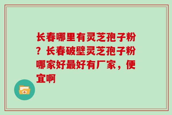 长春哪里有灵芝孢子粉？长春破壁灵芝孢子粉哪家好最好有厂家，便宜啊
