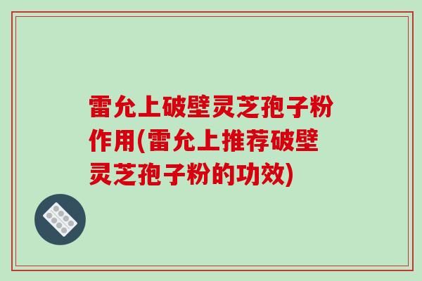 雷允上破壁灵芝孢子粉作用(雷允上推荐破壁灵芝孢子粉的功效)