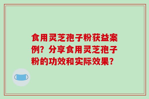 食用灵芝孢子粉获益案例？分享食用灵芝孢子粉的功效和实际效果？