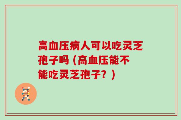 高血压病人可以吃灵芝孢子吗 (高血压能不能吃灵芝孢子？)