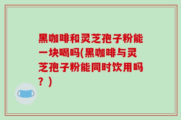 黑咖啡和灵芝孢子粉能一块喝吗(黑咖啡与灵芝孢子粉能同时饮用吗?)