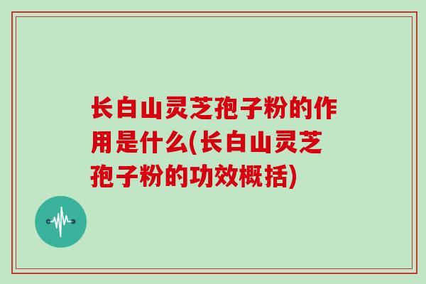 长白山灵芝孢子粉的作用是什么(长白山灵芝孢子粉的功效概括)