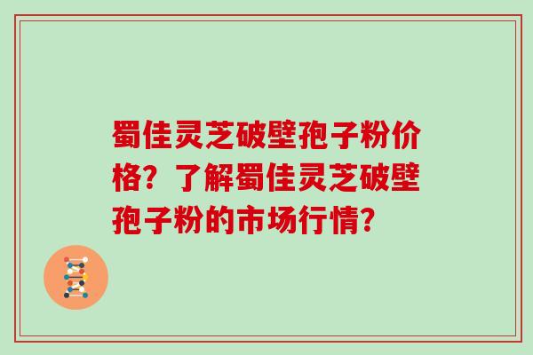 蜀佳灵芝破壁孢子粉价格？了解蜀佳灵芝破壁孢子粉的市场行情？