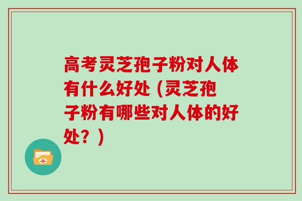 高考灵芝孢子粉对人体有什么好处 (灵芝孢子粉有哪些对人体的好处？)