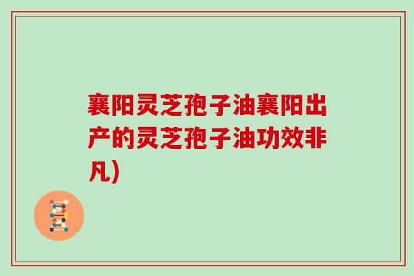 襄阳灵芝孢子油襄阳出产的灵芝孢子油功效非凡)