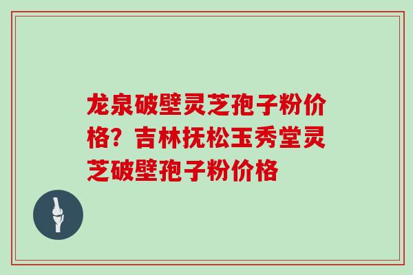 龙泉破壁灵芝孢子粉价格？吉林抚松玉秀堂灵芝破壁孢子粉价格