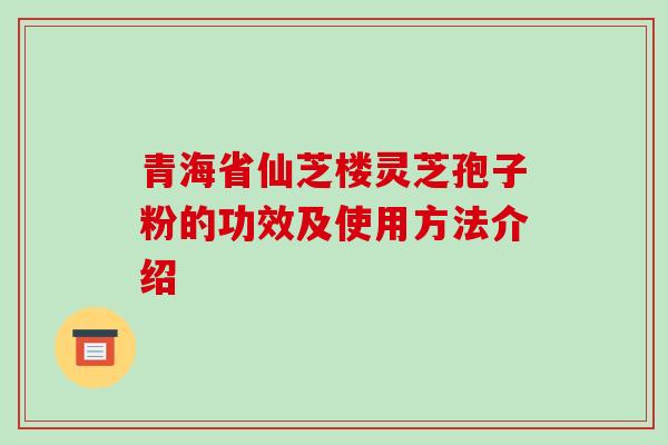 青海省仙芝楼灵芝孢子粉的功效及使用方法介绍
