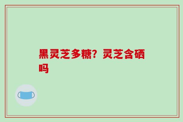 黑灵芝多糖?灵芝含硒吗