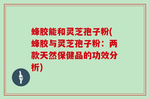 蜂胶能和灵芝孢子粉(蜂胶与灵芝孢子粉：两款天然保健品的功效分析)