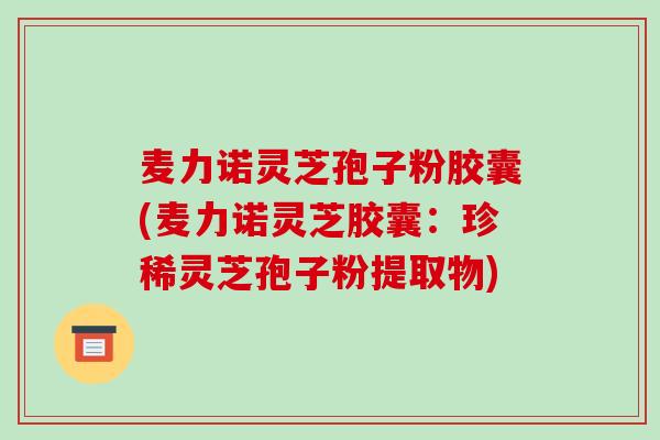 麦力诺灵芝孢子粉胶囊(麦力诺灵芝胶囊:珍稀灵芝孢子粉提取物)