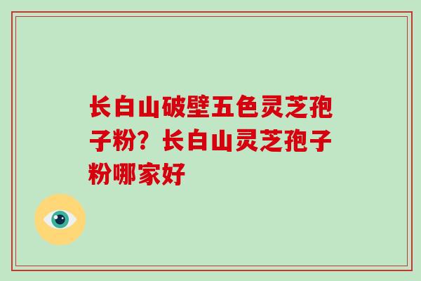 长白山破壁五色灵芝孢子粉?长白山灵芝孢子粉哪家好
