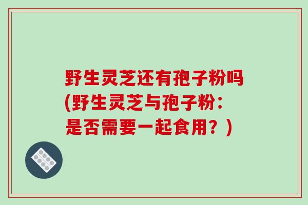野生灵芝还有孢子粉吗(野生灵芝与孢子粉:是否需要一起食用?)