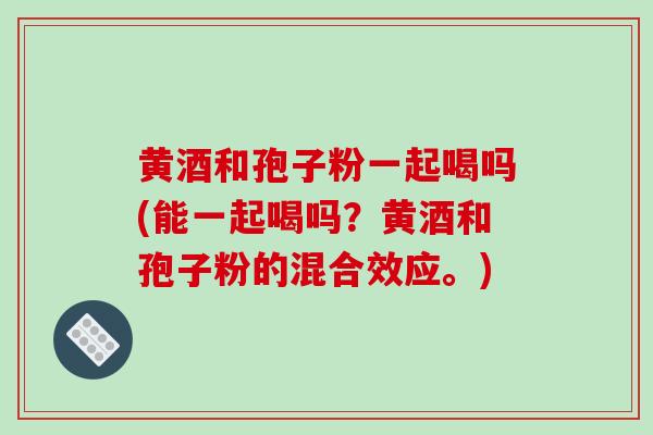 黄酒和孢子粉一起喝吗(能一起喝吗？黄酒和孢子粉的混合效应。)