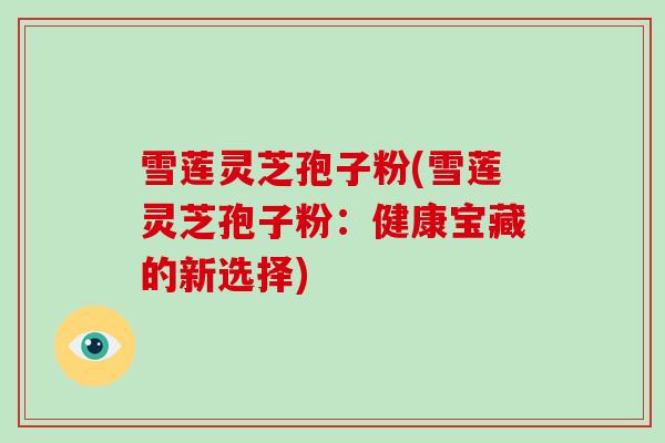 雪莲灵芝孢子粉(雪莲灵芝孢子粉：健康宝藏的新选择)