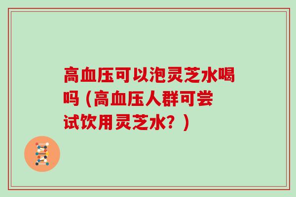 高血压可以泡灵芝水喝吗 (高血压人群可尝试饮用灵芝水？)