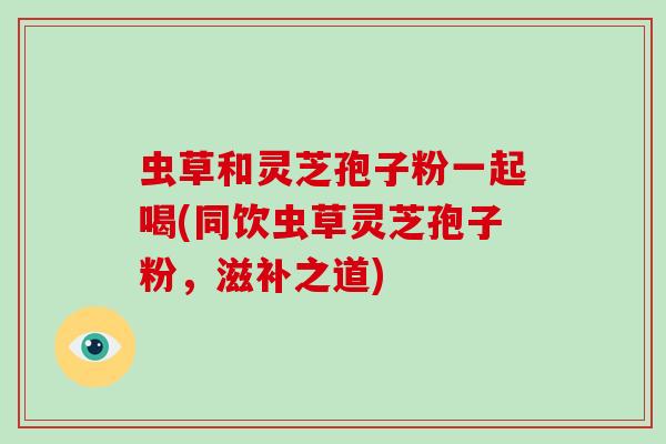虫草和灵芝孢子粉一起喝(同饮虫草灵芝孢子粉,滋补之道)