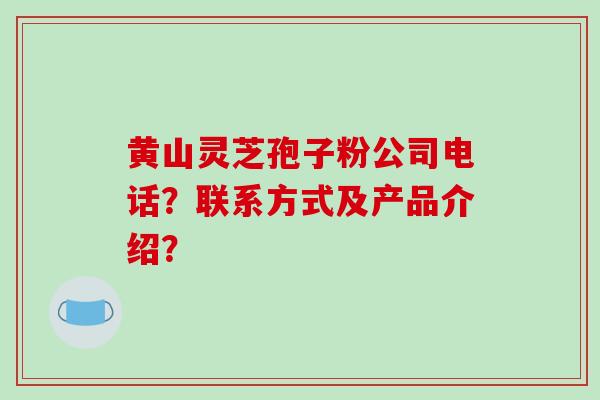 黄山灵芝孢子粉公司电话？联系方式及产品介绍？