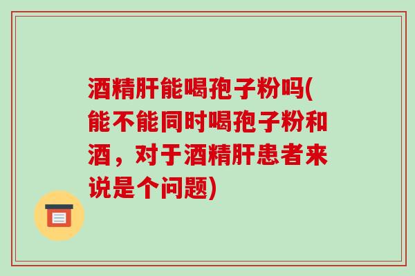 酒精肝能喝孢子粉吗(能不能同时喝孢子粉和酒,对于酒精肝患者来说是个问题)