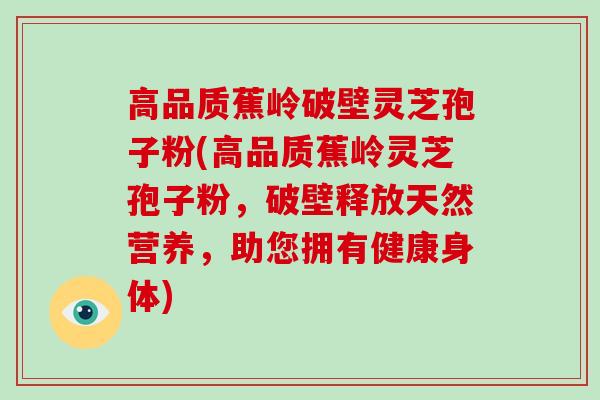 高品质蕉岭破壁灵芝孢子粉(高品质蕉岭灵芝孢子粉,破壁释放天然营养,助您拥有健康身体)