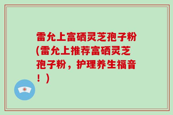 雷允上富硒灵芝孢子粉(雷允上推荐富硒灵芝孢子粉,护理养生福音!)