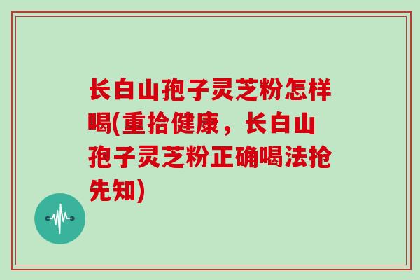 长白山孢子灵芝粉怎样喝(重拾健康,长白山孢子灵芝粉正确喝法抢先知)