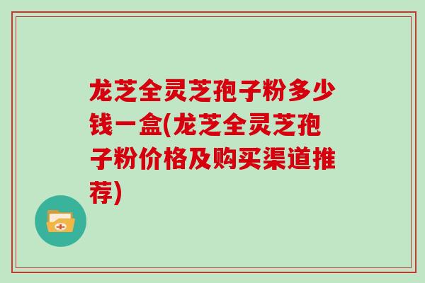 龙芝全灵芝孢子粉多少钱一盒(龙芝全灵芝孢子粉价格及购买渠道推荐)