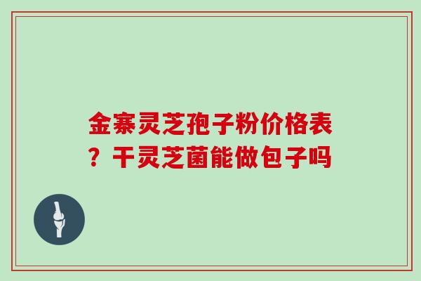 金寨灵芝孢子粉价格表？干灵芝菌能做包子吗