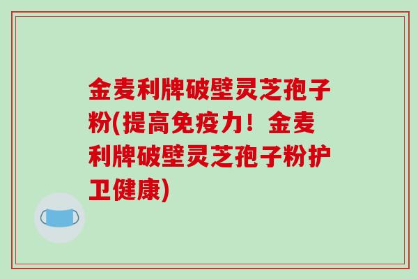 金麦利牌破壁灵芝孢子粉(提高免疫力！金麦利牌破壁灵芝孢子粉护卫健康)
