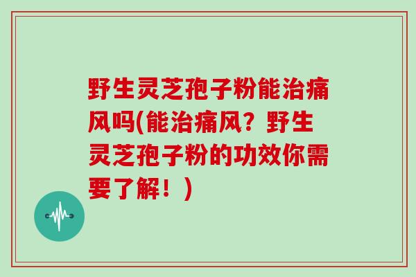 野生灵芝孢子粉能治痛风吗(能治痛风？野生灵芝孢子粉的功效你需要了解！)