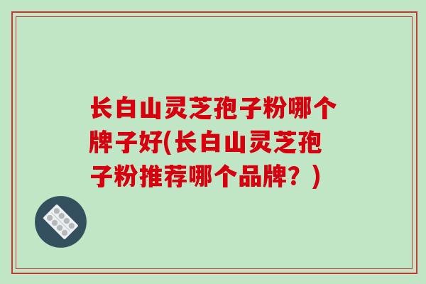 长白山灵芝孢子粉哪个牌子好(长白山灵芝孢子粉推荐哪个品牌?)