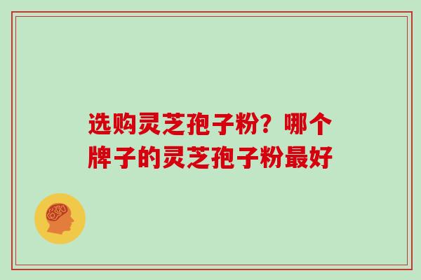 选购灵芝孢子粉？哪个牌子的灵芝孢子粉最好