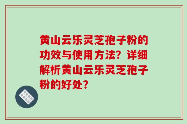 黄山云乐灵芝孢子粉的功效与使用方法？详细解析黄山云乐灵芝孢子粉的好处？