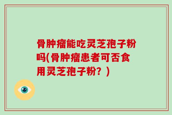 骨肿瘤能吃灵芝孢子粉吗(骨肿瘤患者可否食用灵芝孢子粉?)