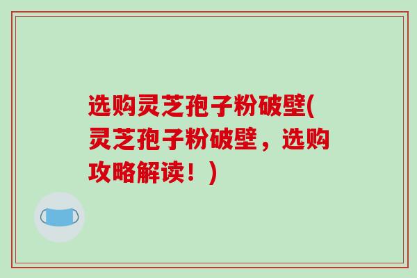 选购灵芝孢子粉破壁(灵芝孢子粉破壁,选购攻略解读!)