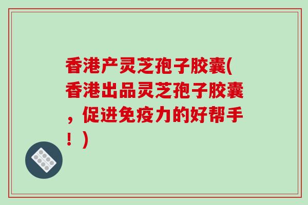 香港产灵芝孢子胶囊(香港出品灵芝孢子胶囊,促进免疫力的好帮手!)