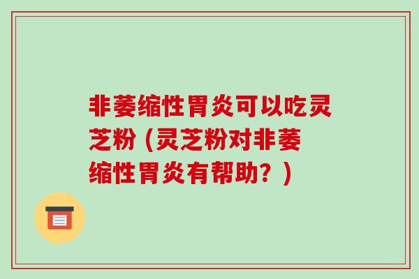 非萎缩性胃炎可以吃灵芝粉 (灵芝粉对非萎缩性胃炎有帮助?)