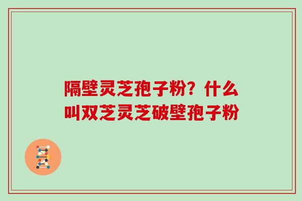 隔壁灵芝孢子粉？什么叫双芝灵芝破壁孢子粉