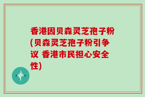 香港因贝森灵芝孢子粉(贝森灵芝孢子粉引争议 香港市民担心安全性)