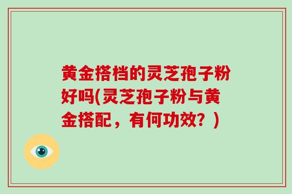 黄金搭档的灵芝孢子粉好吗(灵芝孢子粉与黄金搭配，有何功效？)