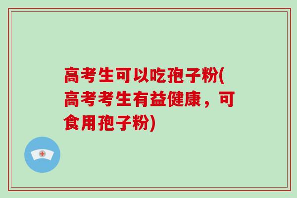 高考生可以吃孢子粉(高考考生有益健康，可食用孢子粉)