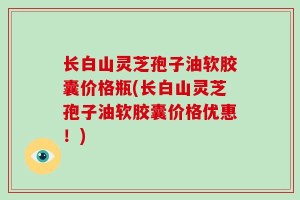 长白山灵芝孢子油软胶囊价格瓶(长白山灵芝孢子油软胶囊价格优惠!)
